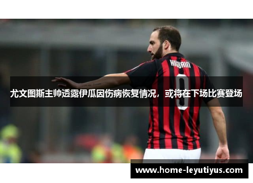 尤文图斯主帅透露伊瓜因伤病恢复情况，或将在下场比赛登场