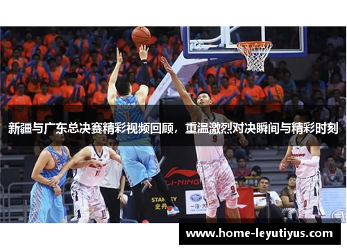 新疆与广东总决赛精彩视频回顾，重温激烈对决瞬间与精彩时刻