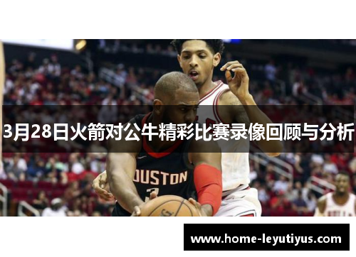 3月28日火箭对公牛精彩比赛录像回顾与分析